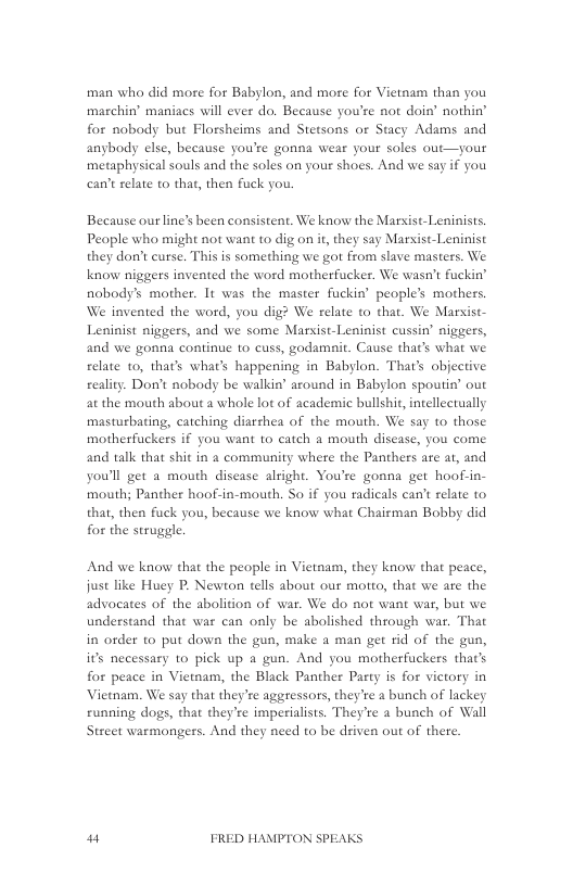 man who did more for Babylon, and more for Vietnam than you marchin’ maniacs will ever do. Because you’re not doin’ nothin’ for nobody but Florsheims and Stetsons or Stacy Adams and anybody else, because you’re gonna wear your soles out—your metaphysical souls and the soles on your shoes. And we say if you can’t relate to that, then fuck you.  Because ourline’s been consistent. We know the Marsist-Leninists. Peaple who might not want to dig on it, they say Marsist-Leninist they don’t curse. This is something we got from slave masters. We know niggers invented the word motherfucker. We wasn’t fuckin’ nobody’s mother. 1t was the master fuckin’ people’s mothers. We invented the word, you dig? We relate o that. We Marist- Leninist niggers, and we some Marxist-Leninist cussin’ niggers, and we gonna continue to cuss, godamait. Cause that’s what we relate 1o, that’s wha’s happening in Babylon. That’s objective reality. Don’t nobody be walkin around in Babylon spoutin’ out at the mouth about a whole lot of academic bullshit, intellectually masturbating, catching diarrhea of the mouth. We say to those motherfuckers if you want to catch a mouth disease, you come and talk that shit in a community where the Panthers are at, and you’ll get a mouth disease alright. You’re gonna get hoof-in- mouth; Panther hoof-in-mouth. So if you radicals can’t relate to that, then fuck you, because we know what Chairman Bobby did for the struggl.  And we know that the people in Vietnam, they know that peace, just like Huey P. Newton tells about our motto, that we are the advocates of the abolition of war. We do not want war, but we understand that war can only be abolished through war. That in order to put down the gun, make a man get rid of the gun, its necessary to pick up a gun. And you motherfuckers that’ for peace in Viemam, the Black Panther Party is for victory in Vietnam. We say that they’re aggressots, they’re a bunch of lackey running dogs, that they’re imperialists. They’re a bunch of Wall Street warmongers. And they need to be deiven out of there.  w“ FRED HAMPTON SPEAKS 